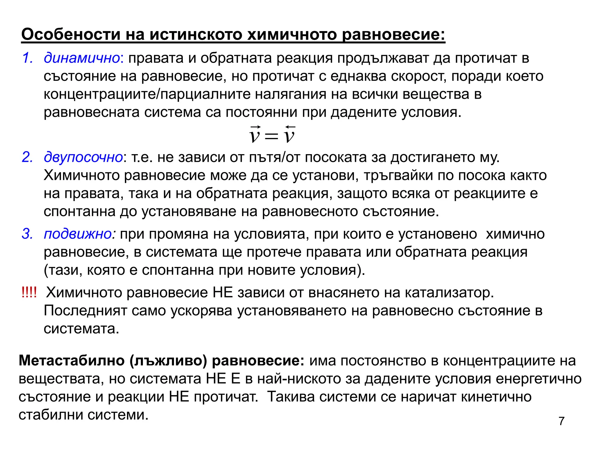 7
Метастабилно (лъжливо) равновесие: има постоянство в концентрациите на
веществата, но системата НЕ Е в най-ниското за дадените условия енергетично
състояние и реакции НЕ протичат. Такива системи се наричат кинетично
стабилни системи.
Особености на истинското химичното равновесие:
1. динамично: правата и обратната реакция продължават да протичат в
състояние на равновесие, но протичат с еднаква скорост, поради което
концентрациите/парциалните налягания на всички вещества в
равновесната система са постоянни при дадените условия.
2. двупосочно: т.е. не зависи от пътя/от посоката за достигането му.
Химичното равновесие може да се установи, тръгвайки по посока както
на правата, така и на обратната реакция, защото всяка от реакциите е
спонтанна до установяване на равновесното състояние.
3. подвижно: при промяна на условията, при които е установено химично
равновесие, в системата ще протече правата или обратната реакция
(тази, която е спонтанна при новите условия).
!!!! Химичното равновесие НЕ зависи от внасянето на катализатор.
Последният само ускорява установяването на равновесно състояние в
системата.
v
v



 