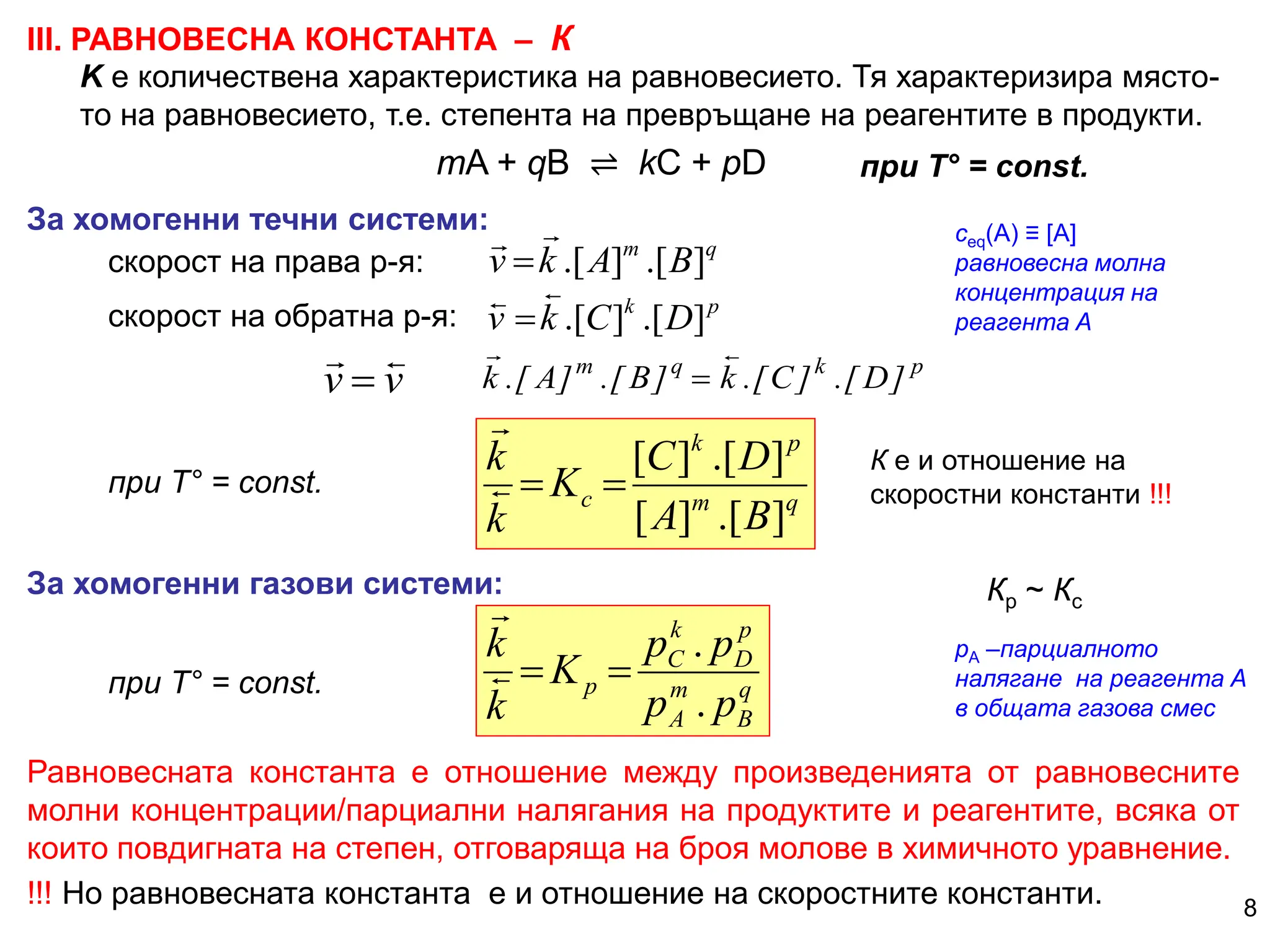 ІІІ. РАВНОВЕСНА КОНСТАНТА – К
За хомогенни течни системи:
mA + qB ⇌ kC + pD
p
k
q
m
]
D
[
.
]
C
[
.
k
]
B
[
.
]
A
[
.
k



p
k
D
C
k
v ]
[
.
]
[
.



q
m
B
A
k
v ]
[
.
]
[
.



скорост на права р-я:
скорост на обратна р-я:
q
m
p
k
c
B
A
D
C
K
k
k
]
[
.
]
[
]
[
.
]
[




при Т° = const.
К е и отношение на
скоростни константи !!!
За хомогенни газови системи:
Равновесната константа е отношение между произведенията от равновесните
молни концентрации/парциални налягания на продуктите и реагентите, всяка от
които повдигната на степен, отговаряща на броя молове в химичното уравнение.
!!! Но равновесната константа е и отношение на скоростните константи.
q
B
m
A
p
D
k
C
p
p
p
p
p
K
k
k
.
.



 Кр ~ Кc
сeq(A) ≡ [A]
равновесна молна
концентрация на
реагента А
8
K е количествена характеристика на равновесието. Тя характеризира място-
то на равновесието, т.е. степента на превръщане на реагентите в продукти.
при Т° = const.
рА –парциалното
налягане на реагента А
в общата газова смес
v
v



при Т° = const.
 