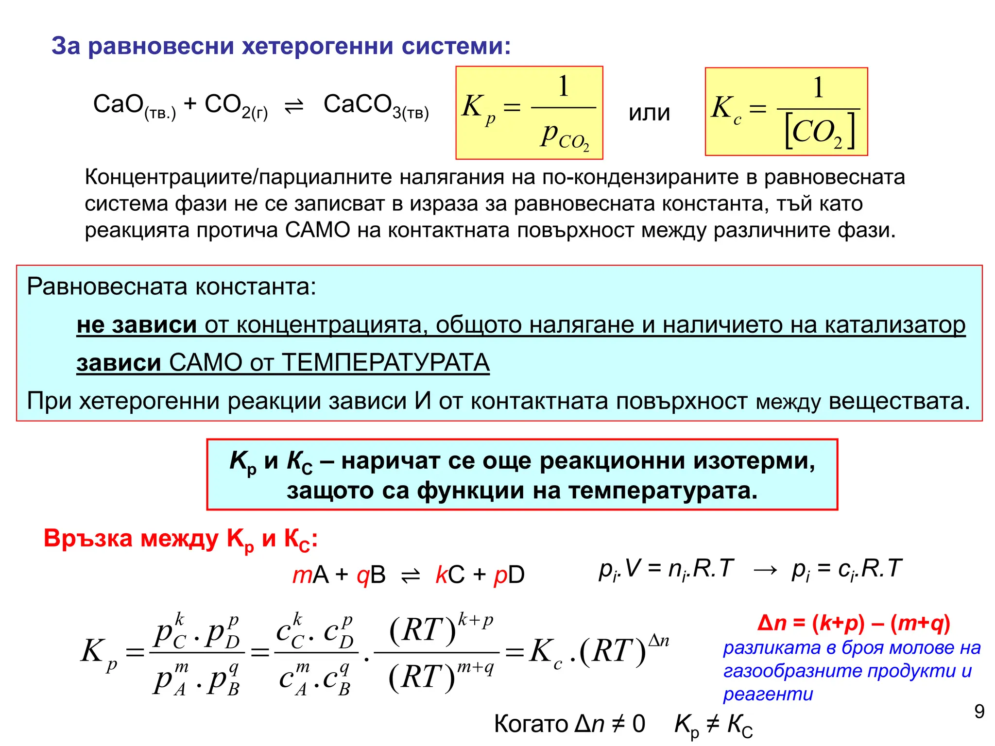 9
За равновесни хетерогенни системи:
Концентрациите/парциалните налягания на по-кондензираните в равновесната
система фази не се записват в израза за равновесната константа, тъй като
реакцията протича САМО на контактната повърхност между различните фази.
⇌
CaO(тв.) + CO2(г) CaCO3(тв)
2
1
CO
p
p
K 
 
2
1
CO
Kc 
или
Равновесната константа:
не зависи от концентрацията, общото налягане и наличието на катализатор
зависи САМО от ТЕМПЕРАТУРАТА
При хетерогенни реакции зависи И от контактната повърхност между веществата.
Kp и КС – наричат се още реакционни изотерми,
защото са функции на температурата.
n
c
q
m
p
k
q
B
m
A
p
D
k
C
q
B
m
A
p
D
k
C
p RT
K
RT
RT
c
c
c
c
p
p
p
p
K 




 )
(
.
)
(
)
(
.
.
.
.
.
mA + qB ⇌ kC + pD pi.V = ni.R.T → pi = ci.R.T
Δn = (k+p) – (m+q)
разликата в броя молове на
газообразните продукти и
реагенти
Когато Δn ≠ 0 Kp ≠ КС
Връзка между Kp и КС:
 