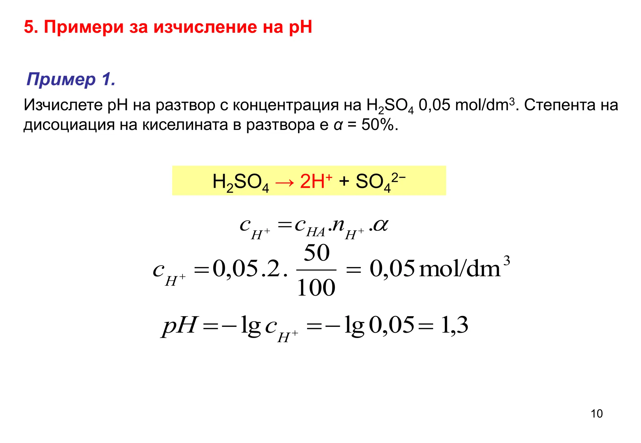 Изчислете рН на разтвор с концентрация на H2SO4 0,05 mol/dm3. Степента на
дисоциация на киселината в разтвора е α = 50%.
5. Примери за изчисление на рН
H2SO4 → 2H+ + SO4
2−

.
. 
  H
HA
H
n
c
c
3
mol/dm
05
,
0
100
50
.
2
.
05
,
0 


H
c
3
,
1
05
,
0
lg
lg 



 
H
c
pH
Пример 1.
10
 