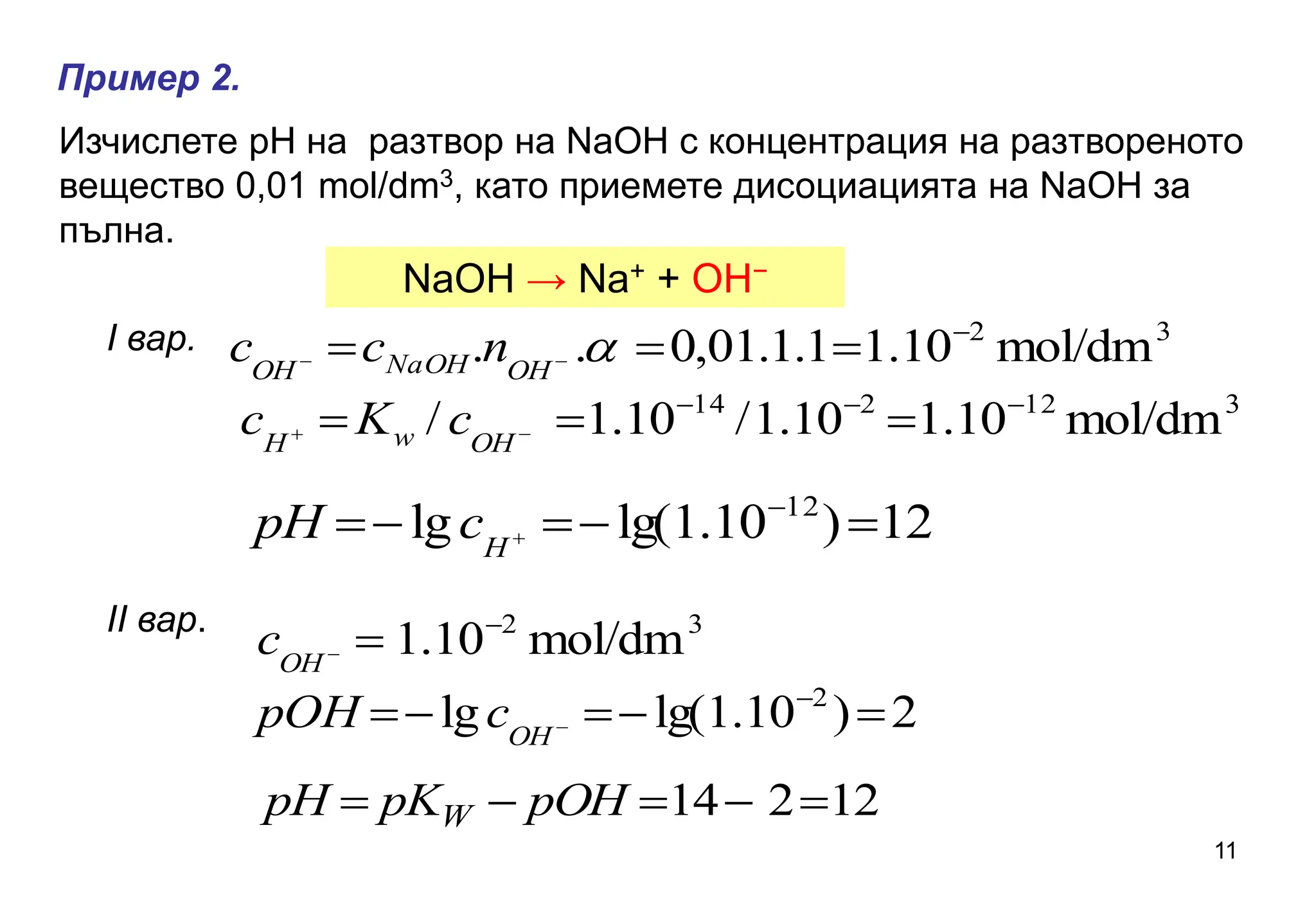 Изчислете рН на разтвор на NaOH с концентрация на разтвореното
вещество 0,01 mol/dm3, като приемете дисоциацията на NaOH за
пълна.
ІІ вар.
NaOH → Na+ + OH−
Пример 2.
3
2
mol/dm
10
.
1
1
.
1
.
01
,
0
.
. 


 
 
OH
NaOH
OH
n
c
c
3
12
2
14
mol/dm
10
.
1
10
.
1
/
10
.
1
/ 




 

OH
w
H
c
K
c
12
)
10
.
1
lg(
lg 12




 

H
c
pH
3
2
mol/dm
10
.
1 


OH
c
2
)
10
.
1
lg(
lg 2




 

OH
c
pOH
12
2
14 



 pOH
pK
pH W
I вар.
11
 