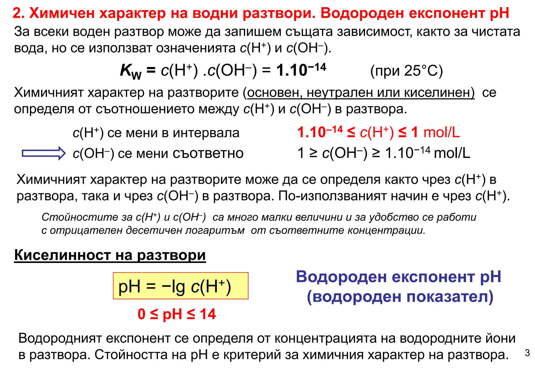 c(H+) се мени в интервала 1.10–14 ≤ c(H+) ≤ 1 mol/L
c(OH–) се мени съответно 1 ≥ c(OH–) ≥ 1.10−14 mol/L
Химичният характер на разтворите (основен, неутрален или киселинен) се
определя от съотношението между c(H+) и c(OH–) в разтвора.
pH = −lg c(H+)
Водороден експонент рН
(водороден показател)
0 ≤ pH ≤ 14
Киселинност на разтвори
2. Химичен характер на водни разтвори. Водороден експонент рН
3
За всеки воден разтвор може да запишем същата зависимост, както за чистата
вода, но се използват означенията c(H+) и c(OH–).
KW = c(H+) .c(OH–) = 1.10−14 (при 25°С)
Химичният характер на разтворите може да се определя както чрез c(H+) в
разтвора, така и чрез c(OH–) в разтвора. По-използваният начин е чрез c(H+).
Стойностите за c(H+) и c(OH–) са много малки величини и за удобство се работи
с отрицателен десетичен логаритъм от съответните концентрации.
Водородният експонент се определя от концентрацията на водородните йони
в разтвора. Стойността на рН е критерий за химичния характер на разтвора.
 