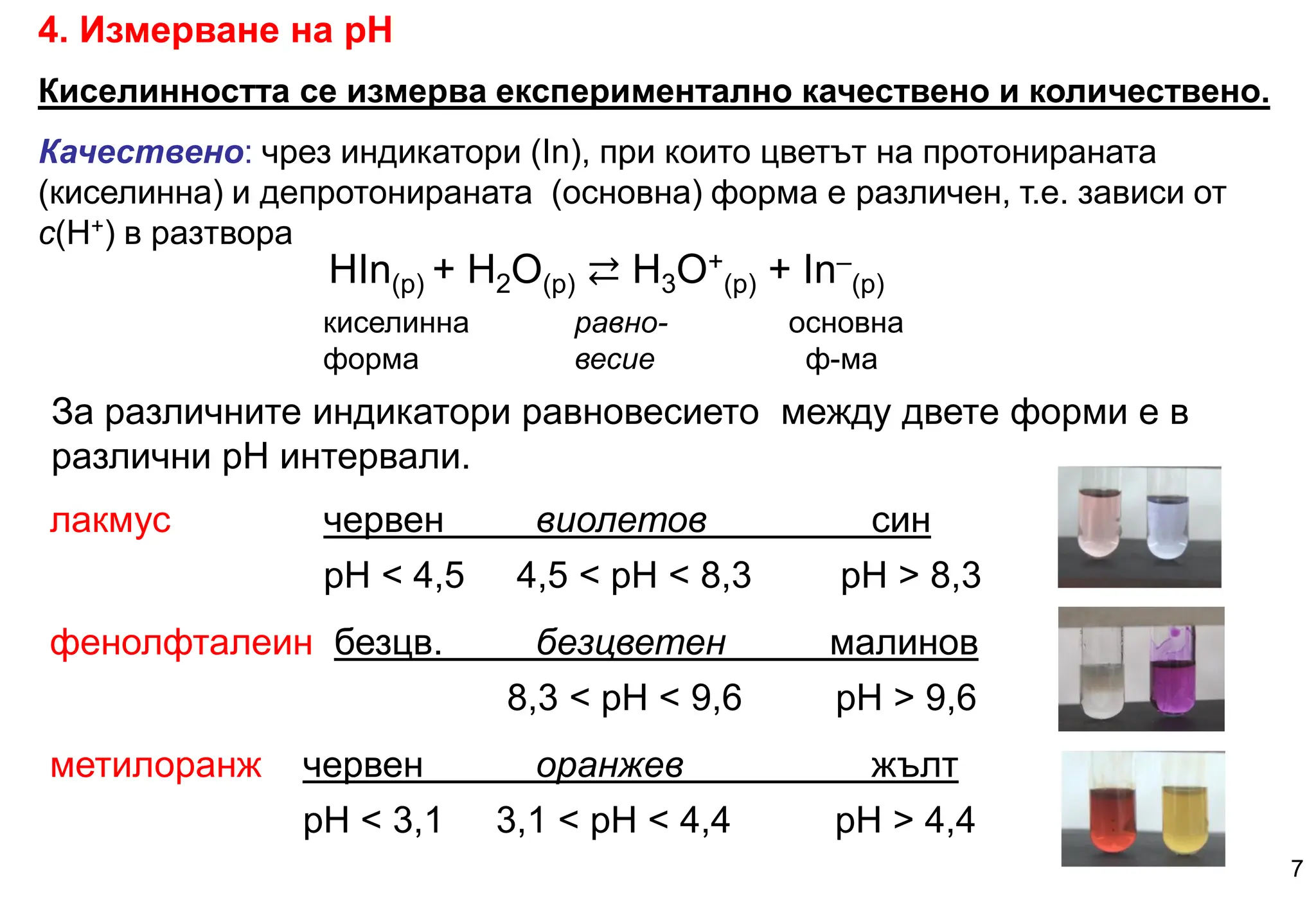 HIn(р) + H2O(р) ⇄ Н3О+
(р) + In–
(р)
киселинна равно- основна
форма весие ф-ма
4. Измерване на рН
Киселинността се измерва експериментално качествено и количествено.
Качествено: чрез индикатори (In), при които цветът на протонираната
(киселинна) и депротонираната (основна) форма е различен, т.е. зависи от
c(H+) в разтвора
За различните индикатори равновесието между двете форми е в
различни рН интервали.
лакмус червен виолетов син
pH < 4,5 4,5 < pH < 8,3 pH > 8,3
фенолфталеин безцв. безцветен малинов
8,3 < pH < 9,6 pH > 9,6
метилоранж червен оранжев жълт
pH < 3,1 3,1 < pH < 4,4 pH > 4,4
7
 