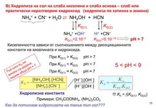 В) Хидролиза на сол на слаба киселина и слаба основа – слаб или
практически неразтворим хидроксид (хидролиза по катиона и аниона)
NH4
+ + CN− + H2O ⇄ NH4OH + HCN
]
].[CN
[NH
[HCN]
.
OH]
[NH
4
4



h
K
Хидролизна константа
]
[OH
]
[H
]
[OH
]
[H
-
-
.
.


2
1. D
D
w
h
K
K
K
K 
Примери: CH3COONH4, (NH4)2CO3
NH4
+ +OH− H+ +CN−
KD(1) KD(2)
KD(1)=2.10–5 KD(2)=5.10–10
При KD(1) > KD(2) pH > 7
При KD(1) < KD(2) pH < 7
При KD(1) ≈ KD(2) pH ≈ 7
Киселинността зависи от съотношението между дисоциационните
константи на киселината и хидроксида.
pH > 7
5 < pH < 9
!!! Kh = f(KD(1), KD(2))
Как да потиснем хидролизата на такъв тип сол???
13
 