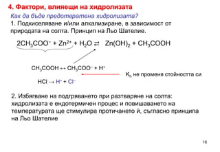 Как да бъде предотвратена хидролизата?
1. Подкиселяване и/или алкализиране, в зависимост от
природата на солта. Принцип на Льо Шателие.
СН3COOH ↔ СН3COO– + H+
Kh не променя стойността си
HCl → H+ + Cl–
2СН3COO− + Zn2+ + H2O ⇄ Zn(OH)2 + СН3COOH
2. Избягване на подгряването при разтваряне на солта:
хидролизата е ендотермичен процес и повишаването на
температурата ще стимулира протичането й, съгласно принципа
на Льо Шателие
16
4. Фактори, влияещи на хидролизата
 