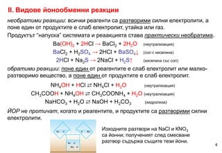 необратими реакции: всички реагенти са разтворими силни електролити, а
поне един от продуктите е слаб електролит, утайка или газ.
Продуктът “напуска” системата и реаакцията става практически необратима.
Ba(OH)2 + 2HCl → BaCl2 + 2H2O (неутрализация)
BaCl2 + H2SO4 → 2HCl + BaSO4↓ (сол с киселина)
2HCl + Na2S → 2NaCl + H2S↑ (киселина със сол)
обратими реакции: поне един от реагентите е слаб електролит или малко-
разтворимо вещество, а поне един от продуктите е слаб електролит.
NH4OH + HCl ⇄ NH4Cl + H2O (неутрализация)
CH3COOH + NH4OH ⇄ CH3COONH4 + H2O (неутрализация)
NaHCO3 + H2O ⇄ NaOH + H2CO3 (хидролиза)
ЙОР не протичат, когато и реагентите, и продуктите са разтворими силни
електролити.
II. Видове йонообменни реакции
4
Изходните разтвори на NaCl и КNO3
са йонни; полученият след смесване
разтвор съдържа същите тези йони.
 