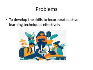 Problems
• To develop the skills to incorporate active
learning techniques effectively
 