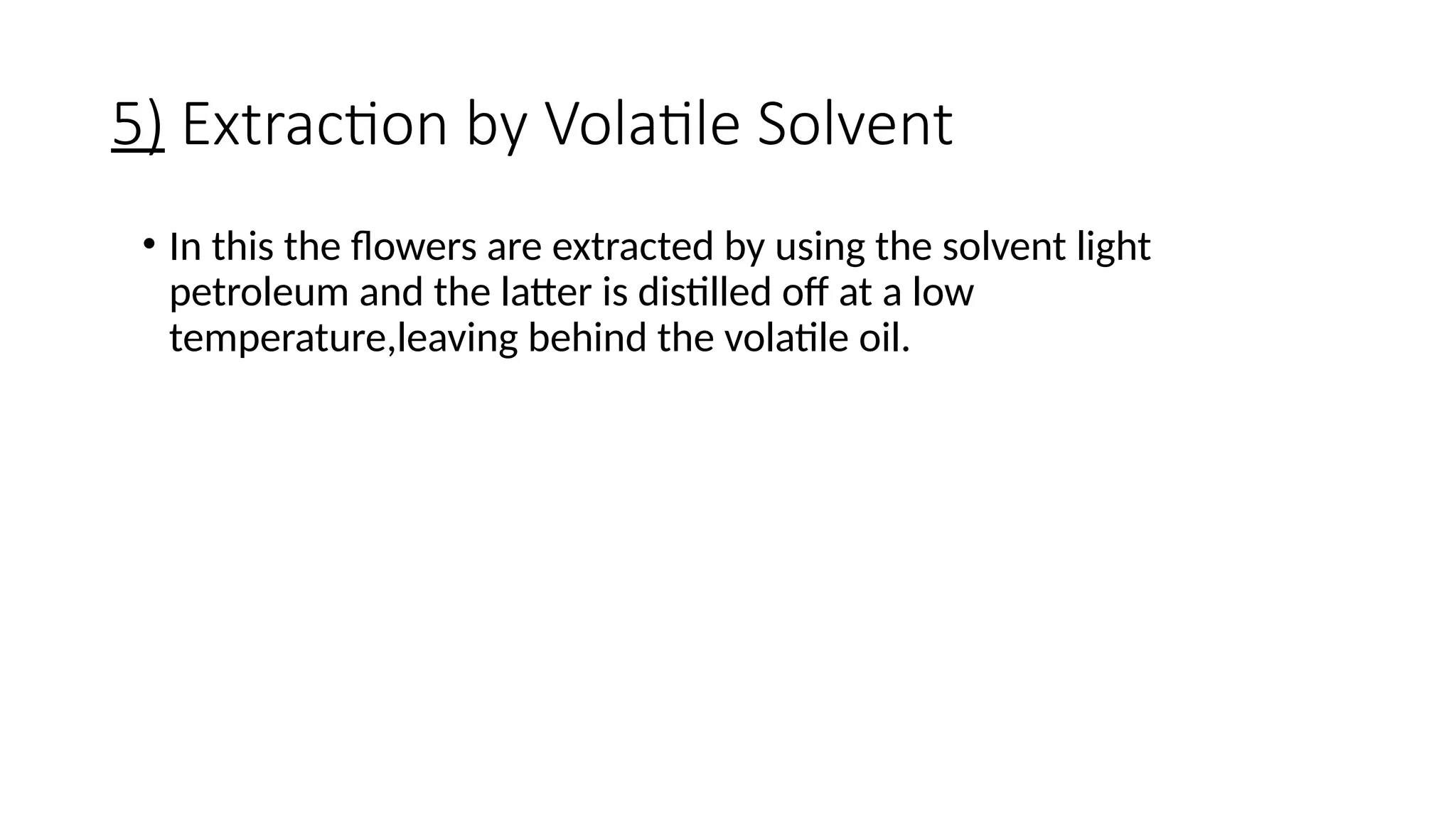 5) Extraction by Volatile Solvent
• In this the flowers are extracted by using the solvent light
petroleum and the latter is distilled off at a low
temperature,leaving behind the volatile oil.
 