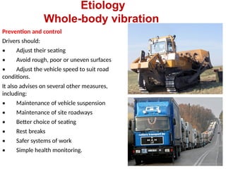 Etiology
Whole-body vibration
Prevention and control
Drivers should:
• Adjust their seating
• Avoid rough, poor or uneven surfaces
• Adjust the vehicle speed to suit road
conditions.
It also advises on several other measures,
including:
• Maintenance of vehicle suspension
• Maintenance of site roadways
• Better choice of seating
• Rest breaks
• Safer systems of work
• Simple health monitoring.
 
