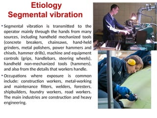 Etiology
Segmental vibration
• Segmental vibration is transmitted to the
operator mainly through the hands from many
sources, including handheld mechanized tools
(concrete breakers, chainsaws, hand-held
grinders, metal polishers, power hammers and
chisels, hammer drills), machine and equipment
controls (grips, handlebars, steering wheels),
handheld non-mechanized tools (hammers),
and also from the details that workers handle.
• Occupations where exposure is common
include: construction workers, metal-working
and maintenance fitters, welders, foresters,
shipbuilders, foundry workers, road workers.
The main industries are construction and heavy
engineering.
 