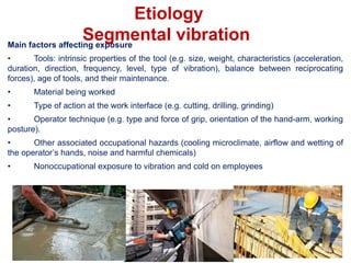 Main factors affecting exposure
• Tools: intrinsic properties of the tool (e.g. size, weight, characteristics (acceleration,
duration, direction, frequency, level, type of vibration), balance between reciprocating
forces), age of tools, and their maintenance.
• Material being worked
• Type of action at the work interface (e.g. cutting, drilling, grinding)
• Operator technique (e.g. type and force of grip, orientation of the hand-arm, working
posture).
• Other associated occupational hazards (cooling microclimate, airflow and wetting of
the operator’s hands, noise and harmful chemicals)
• Nonoccupational exposure to vibration and cold on employees
Etiology
Segmental vibration
 