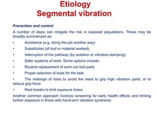 Prevention and control
A number of steps can mitigate the risk in exposed populations. These may be
broadly summarized as:
• Avoidance (e.g. doing the job another way)
• Substitution (of tool or material worked)
• Interruption of the pathway (by isolation or vibration-damping)
• Safer systems of work. Some options include:
• Routine replacement of worn out tool parts
• Proper selection of tools for the task
• The redesign of tools to avoid the need to grip high vibration parts, or to
reduce grip force
• Rest breaks to limit exposure times.
Another common approach involves screening for early health effects and limiting
further exposure in those with hand-arm vibration syndrome.
Etiology
Segmental vibration
 