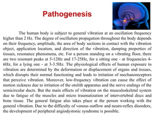 The human body is subject to general vibration at an oscillation frequency
higher than 2 Hz. The degree of oscillation propagation throughout the body depends
on their frequency, amplitude, the area of body sections in contact with the vibration
object, application location, and direction of the vibration, damping properties of
tissues, resonance phenomena, etc. For a person standing on a vibrating floor, there
are two resonant peaks at 5-12Hz and 17-25Hz, for a sitting one - at frequencies 4-
6Hz, for a lying one - at 3-3.5Hz. The physiological effects of human exposure to
vibration are determined by the deformation or displacement of organs and tissues,
which disrupts their normal functioning and leads to irritation of mechanoreceptors
that perceive vibration. Moreover, low-frequency vibration can cause the effect of
motion sickness due to irritation of the otolith apparatus and the nerve endings of the
semicircular ducts. But the main effects of vibration on the musculoskeletal system
due to fatigue of the muscles and micro traumatization of intervertebral discs and
bone tissue. The general fatigue also takes place at the person working with the
general vibration. Due to the difficulty of venous outflow and neuro-reflex disorders,
the development of peripheral angiodystonic syndrome is possible.
Pathogenesis
 