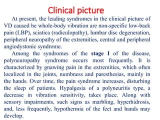 Clinical picture
At present, the leading syndromes in the clinical picture of
VD caused be whole-body vibration are non-specific low-back
pain (LBP), sciatica (radiculopathy), lumbar disc degeneration,
peripheral neuropathy of the extremities, central and peripheral
angiodystonic syndrome.
Among the syndromes of the stage I of the disease,
polyneuropathy syndrome occurs most frequently. It is
characterized by gnawing pain in the extremities, which often
localized in the joints, numbness and paresthesias, mainly in
the hands. Over time, the pain syndrome increases, disturbing
the sleep of patients. Hypalgesia of a polyneuritis type, a
decrease in vibration sensitivity, takes place. Along with
sensory impairments, such signs as marbling, hyperhidrosis,
and, less frequently, hypothermia of the feet and hands may
develop.
 
