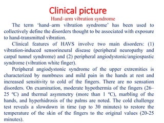 Clinical picture
Hand–arm vibration syndrome
The term ‘hand–arm vibration syndrome’ has been used to
collectively define the disorders thought to be associated with exposure
to hand-transmitted vibration.
Clinical features of HAVS involve two main disorders: (1)
vibration-induced sensorineural disease (peripheral neuropathy and
carpal tunnel syndrome) and (2) peripheral angiodystonic/angiospastic
syndrome (vibration white finger).
Peripheral angiodystonic syndrome of the upper extremities is
characterized by numbness and mild pain in the hands at rest and
increased sensitivity to cold of the fingers. There are no sensation
disorders. On examination, moderate hypothermia of the fingers (26–
25 ºС) and thermal asymmetry (more than 1 ºС), marbling of the
hands, and hyperhidrosis of the palms are noted. The cold challenge
test reveals a slowdown in time (up to 30 minutes) to restore the
temperature of the skin of the fingers to the original values (20-25
minutes).
 