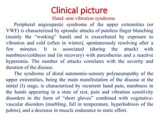 Clinical picture
Hand–arm vibration syndrome
Peripheral angiospastic syndrome of the upper extremities (or
VWF) is characterized by episodic attacks of painless finger blanching
(mainly the “working” hand) and is exacerbated by exposure to
vibration and cold (often in winter), spontaneously resolving after a
few minutes. It is associated (during the attack) with
numbness/coldness and (in recovery) with paresthesias and a reactive
hyperemia. The number of attacks correlates with the severity and
duration of the disease.
The syndrome of distal autonomic-sensory polyneuropathy of the
upper extremities, being the main manifestation of the disease at the
initial (I) stage, is characterized by recurrent hand pain, numbness in
the hands appearing in a state of rest, pain and vibration sensitivity
disorders in the form of “short gloves” combined with vegetative-
vascular disorders (marbling, fall in temperature, hyperhidrosis of the
palms), and a decrease in muscle endurance to static effort.
 