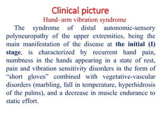 Clinical picture
Hand–arm vibration syndrome
The syndrome of distal autonomic-sensory
polyneuropathy of the upper extremities, being the
main manifestation of the disease at the initial (I)
stage, is characterized by recurrent hand pain,
numbness in the hands appearing in a state of rest,
pain and vibration sensitivity disorders in the form of
“short gloves” combined with vegetative-vascular
disorders (marbling, fall in temperature, hyperhidrosis
of the palms), and a decrease in muscle endurance to
static effort.
 