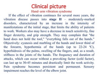 Clinical picture
Hand–arm vibration syndrome
If the effect of vibration continues for several more years, the
vibration disease passes into stage II – moderately-marked
disorders, characterized by an increase in the intensity of
manifestations of the initial stage, that limits the ability of patients
to work. Workers also may have a decrease in touch sensitivity, fine
finger dexterity, and grip strength. They may complain that "the
hand does not hold the tool," "everything falls out of the hands."
Objectively: cyanosis and marbling of the hands and lower third of
the forearm, hypothermia of the hands (up to 22-24 ºС),
hyperhidrosis of the palms, swelling of the fingers, and, as a result,
stiffness in the joints of the hands. The frequency and duration of
attacks, which can occur without a provoking factor (cold factor),
can last up to 30-45 minutes and drastically limit the work activity.
Pain syndrome becomes persistent and permanent. Sensory
impairment reaches the level of the elbow joint.
 