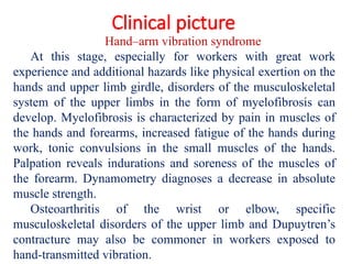 Clinical picture
Hand–arm vibration syndrome
At this stage, especially for workers with great work
experience and additional hazards like physical exertion on the
hands and upper limb girdle, disorders of the musculoskeletal
system of the upper limbs in the form of myelofibrosis can
develop. Myelofibrosis is characterized by pain in muscles of
the hands and forearms, increased fatigue of the hands during
work, tonic convulsions in the small muscles of the hands.
Palpation reveals indurations and soreness of the muscles of
the forearm. Dynamometry diagnoses a decrease in absolute
muscle strength.
Osteoarthritis of the wrist or elbow, specific
musculoskeletal disorders of the upper limb and Dupuytren’s
contracture may also be commoner in workers exposed to
hand-transmitted vibration.
 