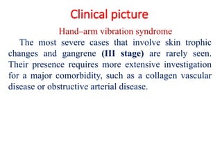 Clinical picture
Hand–arm vibration syndrome
The most severe cases that involve skin trophic
changes and gangrene (III stage) are rarely seen.
Their presence requires more extensive investigation
for a major comorbidity, such as a collagen vascular
disease or obstructive arterial disease.
 