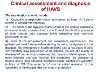 Clinical assessment and diagnosis
of HAVS
The examination should include:
1) Occupational (exposure) history assessment (at least 10-15 years
of work in contact with vibration).
2) The sanitary and hygienic characteristic of the working conditions
(character, levels, exposure time, a spectrum of the vibration, presence
of other hazards) with exposure levels exceeding their maximum
permissible levels.
3) Data of the pre-placement and surveillance examinations, the
patient card (health status before starting the work; the dynamics of the
disease). The emergence of health problems after a few years of work
with vibration, slow progression of the disease, the lack of a history of
diseases of the nervous, cardiovascular, musculoskeletal system, and
other illnesses that can manifest this symptoms, the absence of
harmful habits (drug addiction, substance abuse, alcoholism) will testify
in favor of VD. One more "pros" can be called resolution of the
symptoms of the disease after a change of profession.
 