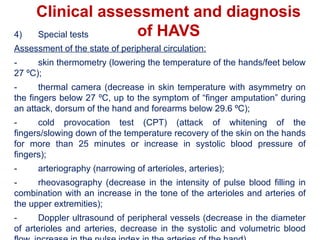 Clinical assessment and diagnosis
of HAVS
4) Special tests
Assessment of the state of peripheral circulation:
- skin thermometry (lowering the temperature of the hands/feet below
27 ºС);
- thermal camera (decrease in skin temperature with asymmetry on
the fingers below 27 ºС, up to the symptom of “finger amputation” during
an attack, dorsum of the hand and forearms below 29.6 ºС);
- cold provocation test (CPT) (attack of whitening of the
fingers/slowing down of the temperature recovery of the skin on the hands
for more than 25 minutes or increase in systolic blood pressure of
fingers);
- arteriography (narrowing of arterioles, arteries);
- rheovasography (decrease in the intensity of pulse blood filling in
combination with an increase in the tone of the arterioles and arteries of
the upper extremities);
- Doppler ultrasound of peripheral vessels (decrease in the diameter
of arterioles and arteries, decrease in the systolic and volumetric blood
 