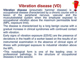 Vibration disease (VD)
Vibration disease (pneumatic hammer disease) is an
occupational disease characterized by a chronic course with a
lesion of the peripheral nervous, vascular and the
musculoskeletal system when the employee exposed to
occupational vibration above the maximum permissible level
(MPL; exposure limit).
The disease is characterized by a long benign course with a
gradual increase in clinical syndromes with continued contact
with vibration.
Early signs of vibration exposure (ESVE) are the presence of
deviations in the health of a worker based on the results of an
instrumental examination in the absence of clinical signs of
illness with prolonged exposure to industrial vibration above
the MPL.
•This nosological form is one of the leading ones in
professional pathology. In the structure of occupational
diseases it ranks second.
 