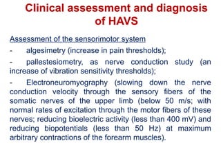 Clinical assessment and diagnosis
of HAVS
Assessment of the sensorimotor system
- algesimetry (increase in pain thresholds);
- pallestesiometry, as nerve conduction study (an
increase of vibration sensitivity thresholds);
- Electroneuromyography (slowing down the nerve
conduction velocity through the sensory fibers of the
somatic nerves of the upper limb (below 50 m/s; with
normal rates of excitation through the motor fibers of these
nerves; reducing bioelectric activity (less than 400 mV) and
reducing biopotentials (less than 50 Hz) at maximum
arbitrary contractions of the forearm muscles).
 