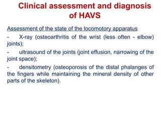 Clinical assessment and diagnosis
of HAVS
Assessment of the state of the locomotory apparatus
- X-ray (osteoarthritis of the wrist (less often - elbow)
joints);
- ultrasound of the joints (joint effusion, narrowing of the
joint space);
- densitometry (osteoporosis of the distal phalanges of
the fingers while maintaining the mineral density of other
parts of the skeleton).
 
