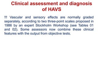 Clinical assessment and diagnosis
of HAVS
!!! Vascular and sensory effects are normally graded
separately, according to two three-point scales proposed in
1986 by an expert Stockholm Workshop (see Tables 01
and 02). Some assessors now combine these clinical
features with the output from objective tests.
 
