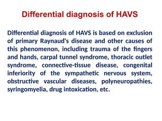 Differential diagnosis of HAVS
Differential diagnosis of HAVS is based on exclusion
of primary Raynaud's disease and other causes of
this phenomenon, including trauma of the fingers
and hands, carpal tunnel syndrome, thoracic outlet
syndrome, connective-tissue disease, congenital
inferiority of the sympathetic nervous system,
obstructive vascular diseases, polyneuropathies,
syringomyelia, drug intoxication, etc.
 