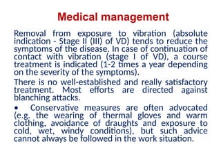 Medical management
Removal from exposure to vibration (absolute
indication - Stage II (III) of VD) tends to reduce the
symptoms of the disease. In case of continuation of
contact with vibration (stage I of VD), a course
treatment is indicated (1-2 times a year depending
on the severity of the symptoms).
There is no well-established and really satisfactory
treatment. Most efforts are directed against
blanching attacks.
• Conservative measures are often advocated
(e.g. the wearing of thermal gloves and warm
clothing, avoidance of draughts and exposure to
cold, wet, windy conditions), but such advice
cannot always be followed in the work situation.
 