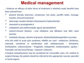 Medical management
• Evidence on efficacy of other forms of treatment is relatively weak; benefits have
been claimed from:
 physical therapy (exercises, compresses, hot packs, paraffin baths, massage,
traction, infrared treatment)
 adrenergic receptor blockers (thymoxamine hydrochloride)
 stanozolol or prostaglandin E
 antiplatelet and antithrombotic agents (pentoxifylline)
 calcium-channel blockers —oral nifedipine and diltiazem may offer some
promise
 metabolic therapy: vitamins of group B, ethylmethylhydroxypyridine succinate.
• For the relief of acute pain syndrome, NSAIDs are used - meloxicam, diclofenac,
celecoxib, sometimes in combination with antidepressants - Duloxetine,
Amitriptyline, anticonvulsants - Pregabalin, Gabapentin, Carbamazepine, opiates -
Tramadol; and also local therapy - Capsaicin, Lidocaine.
• Surgical sympathectomy may be considered for irreversible cases. For medical or
surgical therapy, the patient should be referred to the appropriate vascular specialist
or hand surgeon.
 