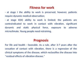 Fitness for work
- at stage I the ability to work is preserved, however, patients
require dynamic medical observation;
- at stage II(III) ability to work is limited; the patients are
contraindicated to work in contact with vibration, significant
dynamic and static physical force, exposure to adverse
microclimate. Young people need retraining.
Prognosis
For life and health - favorable. As a rule, after 3-7 years after the
cessation of contact with vibration, there is a regression of the
clinical symptoms of the disease, which reclassifies the disease into
"residual effects of vibration disease."
 