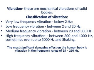 Vibration- these are mechanical vibrations of solid
bodies.
Classification of vibration:
• Very low frequency vibration - below 2 Hz;
• Low frequency vibration - between 2 and 20 Hz;
• Medium frequency vibration - between 20 and 300 Hz;
• High frequency vibration - between 300 and 1000 Hz,
sometimes even up to 5000 Hz and Shaking.
The most significant damaging effect on the human body is
vibration in the frequency range of 35 – 250 Hz.
 