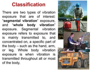 There are two types of vibration
exposure that are of interest:
“segmental vibration” exposure,
and “whole body vibration”
exposure. Segmental vibration
exposure refers to exposure that
is mainly transmitted to, and
concentrated on, a specific part of
the body – such as the hand, arm,
or leg. Whole body vibration
exposure is when vibration is
transmitted throughout all or most
of the body.
Classification
 