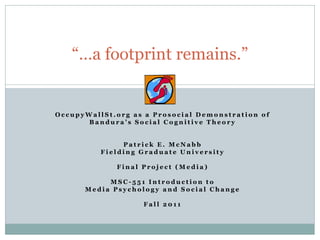 “…a footprint remains.”


OccupyWallSt.org as a Prosocial Demonstration of
       Bandura’s Social Cognitive Theory


               Patrick E. McNabb
          Fielding Graduate University

             Final Project (Media)

           MSC-551 Introduction to
      Media Psychology and Social Change

                   Fall 2011
 