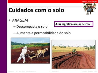 Terras cultiváveis




Cuidados com o solo
• ARAGEM
                                            Arar significa arejar o solo.
      – Descompacta o solo
      – Aumenta a permeabilidade do solo




Ciências – 6º ano Ens. Fundamental   2º Bimestre                  Profa. Rebeca Vale
 