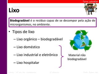 Terras cultiváveis




Lixo
  Biodegradável é o todo
  Considera-se lixo resíduoocapaz de se decompor da atividade
                              resíduo resultante pela ação de
  microrganismos, no ambiente.
  humana ou de processos naturais (cadáveres, folhas...).

• Tipos de lixo
      – Lixo orgânico – biodegradável

      – Lixo doméstico

      – Lixo industrial e eletrônico                Material não
                                                   biodegradável
      – Lixo hospitalar

Ciências – 6º ano Ens. Fundamental   2º Bimestre             Profa. Rebeca Vale
 