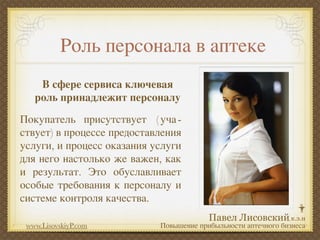 Роль персонала в аптеке
    В сфере сервиса ключевая
   роль принадлежит персоналу
Покупатель присутствует ( уча -
ствует) в процессе предоставления
услуги, и процесс оказания услуги
для него настолько же важен, как
и результат. Это обуславливает
особые требования к персоналу и
системе контроля качества.

 www.LisovskiyP.com         Повышение прибыльности аптечного бизнеса
 