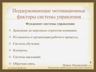 Поддерживающие мотивационные
     факторы системы управления
                 Фундамент системы управления
     Доведение до персонала стратегии компании;
     Регламенты и организация рабочего процесса;
     Система обучения;
     Контроль;
     Система наказаний;
     Обратная связь.
www.LisovskiyP.com           Повышение прибыльности аптечного бизнеса
 