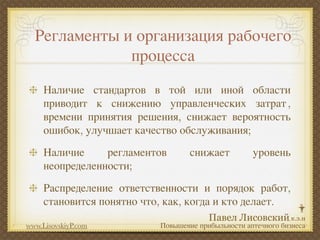 Регламенты и организация рабочего
              процесса
     Наличие стандартов в той или иной области
     приводит к снижению управленческих затрат ,
     времени принятия решения, снижает вероятность
     ошибок, улучшает качество обслуживания;
     Наличие     регламентов       снижает          уровень
     неопределенности;
     Распределение ответственности и порядок работ,
     становится понятно что, как, когда и кто делает.

www.LisovskiyP.com         Повышение прибыльности аптечного бизнеса
 
