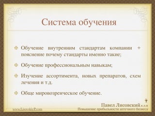 Система обучения

     Обучение внутренним стандартам компании +
     пояснение почему стандарты именно такие;
     Обучение профессиональным навыкам;
     Изучение ассортимента, новых препаратов, схем
     лечения и т.д.
     Обще мировозренческое обучение.

www.LisovskiyP.com        Повышение прибыльности аптечного бизнеса
 