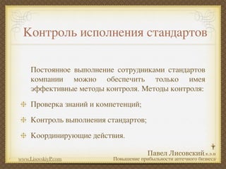 Контроль исполнения стандартов

     Постоянное выполнение сотрудниками стандартов
     компании можно обеспечить только имея
     эффективные методы контроля. Методы контроля:
     Проверка знаний и компетенций;
     Контроль выполнения стандартов;
     Координирующие действия.

www.LisovskiyP.com         Повышение прибыльности аптечного бизнеса
 