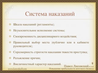 Система наказаний
     Шкала наказаний (регламенты);
     Неукоснительное исполнение системы;
     Своевременность дисциплинарного воздействия;
     Правильный выбор места (публично или в кабинете
     руководителя);
     Соразмерность строгости наказания тяжести проступка;
     Разъяснение причин;
     Внеличностный характер наказаний.
www.LisovskiyP.com            Повышение прибыльности аптечного бизнеса
 