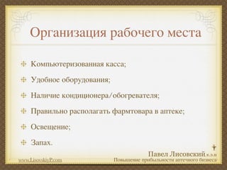 Организация рабочего места

     Компьютеризованная касса;
     Удобное оборудования;
     Наличие кондиционера/обогревателя;
     Правильно располагать фармтовара в аптеке;
     Освещение;
     Запах.

www.LisovskiyP.com           Повышение прибыльности аптечного бизнеса
 