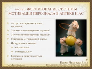 ФОРМИРОВАНИЕ СИСТЕМЫ
       ЧАСТЬ III
МОТИВАЦИИ ПЕРСОНАЛА В АПТЕКЕ И АС

   Алгоритм построения системы
   мотивации;
   За что нельзя мотивировать персонал?
   За что нужно мотивировать персонал?
   Содержание мотивационной схемы;
   Инструменты мотивации:
       материальные
       нематериальные;
   Внедрение и развитие системы
   мотивации.

www.LisovskiyP.com                 Повышение прибыльности аптечного бизнеса
 