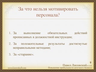 За что нельзя мотивировать
                 персонала?


1. За    выполнение     обязательных     действий
   прописанных в должностной инструкции;
2. За положительные результаты             достигнутые
   неправильными методами;
3. За «старание».


www.LisovskiyP.com      Повышение прибыльности аптечного бизнеса
 