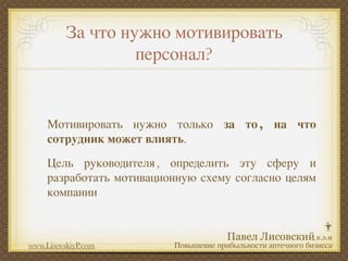 За что нужно мотивировать
                   персонал?


     Мотивировать нужно только за то , на что
     сотрудник может влиять.
     Цель руководителя , определить эту сферу и
     разработать мотивационную схему согласно целям
     компании



www.LisovskiyP.com        Повышение прибыльности аптечного бизнеса
 