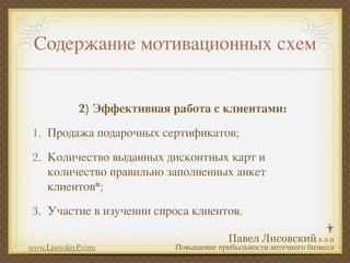 Содержание мотивационных схем


             2) Эффективная работа с клиентами:
1. Продажа подарочных сертификатов;
2. Количество выданных дисконтных карт и
   количество правильно заполненных анкет
   клиентов*;
3. Участие в изучении спроса клиентов.

www.LisovskiyP.com          Повышение прибыльности аптечного бизнеса
 